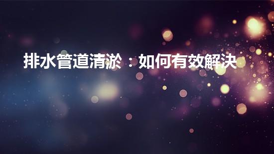 排水管道清淤：如何有效解決排水系統(tǒng)堵塞問題？